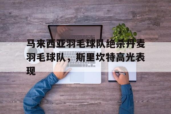 关于马来西亚羽毛球队绝杀丹麦羽毛球队,斯里坎特高光表现的信息 关于马来西亚羽毛球队绝杀丹麦羽毛球队,斯里坎特高光表现的信息